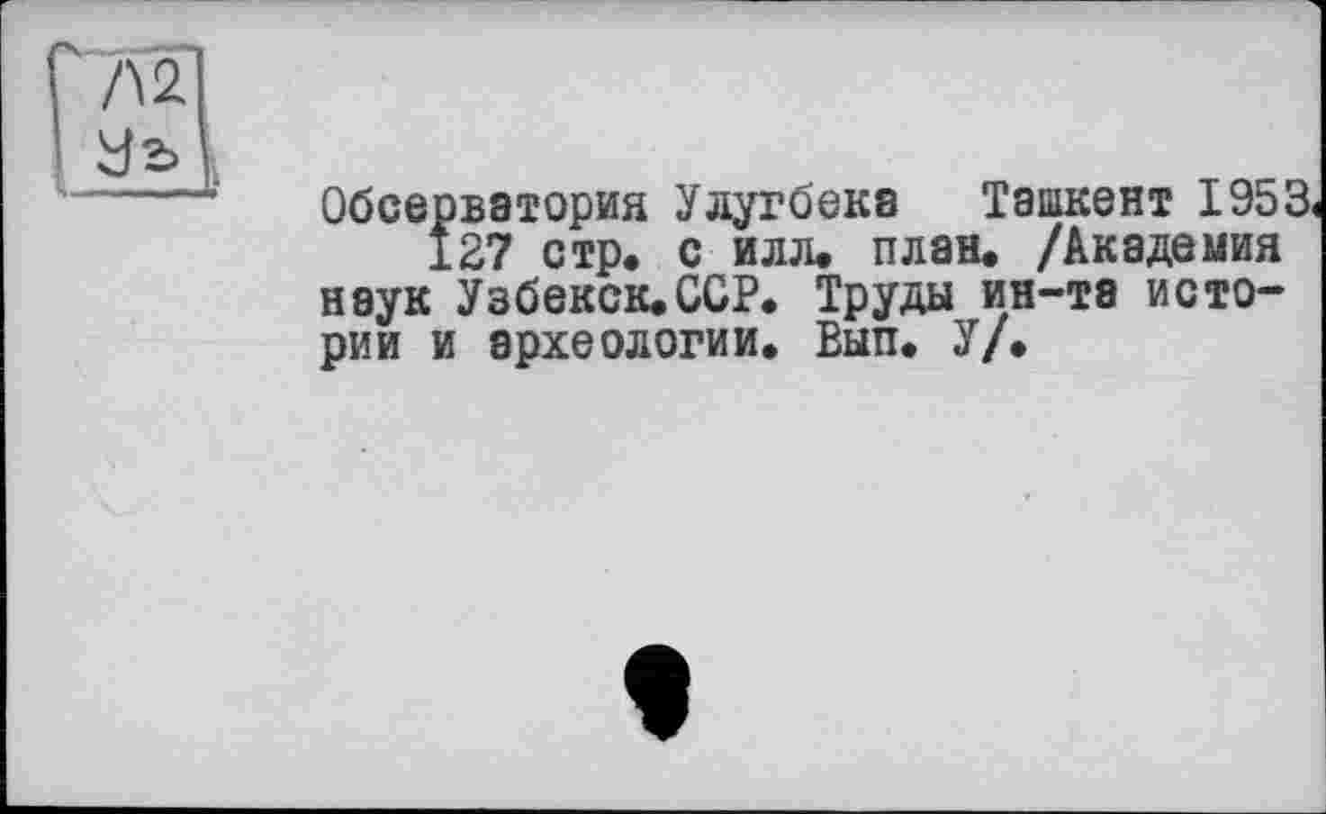 ﻿Л 2
І Уг>
< ---ц-
Обсерватория Улугбека Ташкент 1953.
127 стр. с илл. план. /Академия наук Узбекск.ССР. Труды ин-та истории и археологии. Вып. У/.